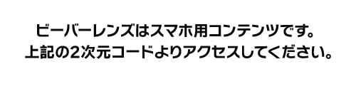 ビーバーレンズはスマホ用コンテンツです。上記の2次元コードよりアクセスしてください。